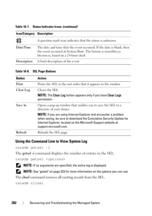 Page 282282Recovering and Troubleshooting the Managed System
Using the Command Line to View System Log
racadm getsel -i
The getsel -i command displays the number of entries in the SEL.
racadm getsel 
 NOTE: If no arguments are specified, the entire log is displayed.
 
NOTE: See getsel on page 323 for more information on the options you can use.
The clrsel command removes all existing records from the SEL.
racadm clrsel
A question mark icon indicates that the status is unknown.
Date/TimeThe date and time that the...