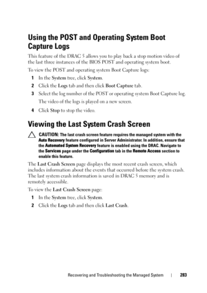 Page 283Recovering and Troubleshooting the Managed System283
Using the POST and Operating System Boot 
Capture Logs
This feature of the DRAC 5 allows you to play back a stop motion video of 
the last three instances of the BIOS POST and operating system boot.
To view the POST and operating system Boot Capture logs:
1
In the System tree, click System.
2Click the Logs tab and then click Boot Capture tab.
3Select the log number of the POST or operating system Boot Capture log.
The video of the logs is played on a...