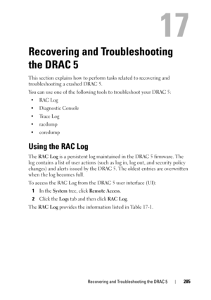 Page 285Recovering and Troubleshooting the DRAC 5285
17
Recovering and Troubleshooting 
the DRAC 5
This section explains how to perform tasks related to recovering and 
troubleshooting a crashed DRAC 5.
You can use one of the following tools to troubleshoot your DRAC 5:
•RAC Log
•Diagnostic Console
•Trace Log
•racdump
•coredump
Using the RAC Log 
The RAC L og is a persistent log maintained in the DRAC 5 firmware. The 
log contains a list of user actions (such as log in, log out, and security policy 
changes) and...