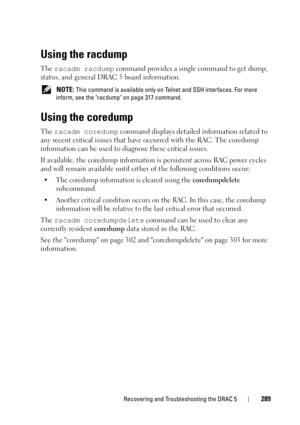 Page 289Recovering and Troubleshooting the DRAC 5289
Using the racdump
The racadm racdump command provides a single command to get dump, 
status, and general DRAC 5 board information.
 NOTE: This command is available only on Telnet and SSH interfaces. For more 
inform, see the racdump on page 317 command.
Using the coredump
The racadm coredump command displays detailed information related to 
any recent critical issues that have occurred with the RAC. The coredump 
information can be used to diagnose these...