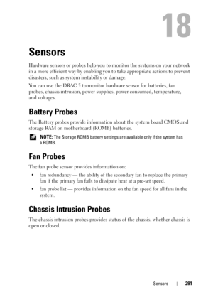 Page 291Sensors291
18
Sensors
Hardware sensors or probes help you to monitor the systems on your network 
in a more efficient way by enabling you to take appropriate actions to prevent 
disasters, such as system instability or damage.
You can use the DRAC 5 to monitor hardware sensor for batteries, fan 
probes, chassis intrusion, power supplies, power consumed, temperature, 
and voltages.
Battery Probes
The Battery probes provide information about the system board CMOS and 
storage RAM on motherboard (ROMB)...