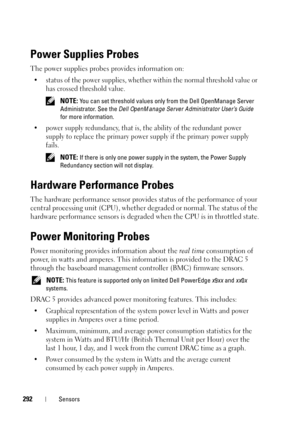 Page 292292Sensors
Power Supplies Probes
The power supplies probes provides information on:
• status of the power supplies, whether within the normal threshold value or 
has crossed threshold value.
 NOTE: You can set threshold values only from the Dell OpenManage Server 
Administrator. See the Dell OpenManage Server Administrator User’s Guide 
for more information.
• power supply redundancy, that is, the ability of the redundant power 
supply to replace the primary power supply if the primary power supply...