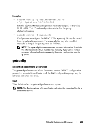 Page 299RACADM Subcommand Overview299
Examples
•racadm config -g cfgLanNetworking -o 
cfgNicIpAddress 10.35.10.100
 
Sets the cfgNicIpAddress configuration parameter (object) to the value 
10.35.10.110. This IP address object is contained in the group 
cfgLanNetworking.
•
racadm config -f myrac.cfg 
Configures or reconfigures the DRAC 5. The myrac.cfg file may be created 
from the 
getconfig command. The myrac.cfg file may also be edited 
manually as long as the parsing rules are followed.
 NOTE: The myrac.cfg...