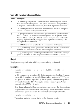 Page 305RACADM Subcommand Overview305
Output
Displays a message indicating which operation is being performed.
Examples
•racadm fwupdate -g -u - a 143.166.154.143 -d 

In this example, the -g option tells the firmware to download the firmware 
update file from a location (specified by the 
-d option) on the TFTP server 
at a specific IP address (specified by the 
-a option). After the image file is 
downloaded from the TFTP server, the update process begins. When 
completed, the DRAC 5 is reset. 
If the download...
