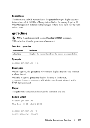 Page 311RACADM Subcommand Overview311
Restrictions
The Hostname and OS Name fields in the getsysinfo output display accurate 
information only if Dell OpenManage is installed on the managed system. If 
OpenManage is not installed on the managed system, these fields may be blank 
or inaccurate. 
getractime
 NOTE: To use this command, you must have Log In DRAC 5 permission. 
Table A-16 describes the getractime subcommand.
Synopsis
racadm getractime [-d]
Description
With no options, the getractime subcommand...