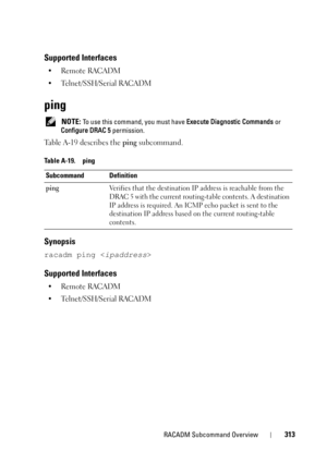 Page 313RACADM Subcommand Overview313
Supported Interfaces
• Remote RACADM
• Telnet/SSH/Serial RACADM
ping
 NOTE: To use this command, you must have Execute Diagnostic Commands or 
Configure DRAC 5 permission.
Table A-19 describes the ping subcommand.
Synopsis
racadm ping 
Supported Interfaces
• Remote RACADM
• Telnet/SSH/Serial RACADM
Table A-19. ping
Subcommand Definition
pingVerifies that the destination IP address is reachable from the 
DRAC 5 with the current routing-table contents. A destination 
IP...