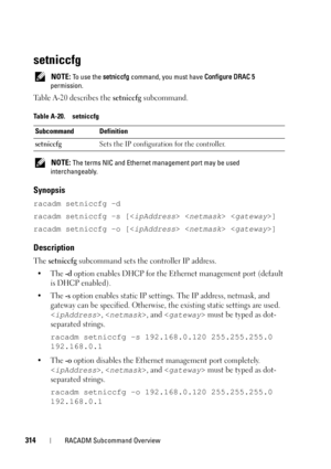 Page 314314RACADM Subcommand Overview
setniccfg
 NOTE: To use the setniccfg command, you must have Configure DRAC 5 
permission.
Table A-20 describes the setniccfg subcommand.
 NOTE: The terms NIC and Ethernet management port may be used 
interchangeably.
Synopsis
racadm setniccfg -d 
racadm setniccfg -s [  ]
racadm setniccfg -o [  ]
Description
The setniccfg subcommand sets the controller IP address.
•The 
-d option enables DHCP for the Ethernet management port (default 
is DHCP enabled).
•The 
-s option...