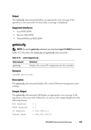 Page 315RACADM Subcommand Overview315
Output
The setniccfg subcommand displays an appropriate error message if the 
operation is not successful. If successful, a message is displayed. 
Supported Interfaces
•Local RACADM
• Remote RACADM
• Telnet/SSH/Serial RACADM
getniccfg
 NOTE: To use the getniccfg command, you must have Log In To DRAC 5 permission.
Table A-21 describes the setniccfg and getniccfg subcommands.
Synopsis
racadm getniccfg
Description
The getniccfg subcommand displays the current Ethernet...
