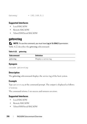 Page 316316RACADM Subcommand Overview
Gateway = 192.168.0.1
Supported Interfaces
•Local RACADM
• Remote RACADM
• Telnet/SSH/Serial RACADM
getsvctag
 NOTE: To use this command, you must have Log In To DRAC 5 permission.
Table A-22 describes the getsvctag subcommand.
Synopsis
racadm getsvctag
Description
The getsvctag subcommand displays the service tag of the host system.
Example
Ty p e  getsvctag at the command prompt. The output is displayed as follows: 
Y76TP0G
The command returns 0 on success and nonzero on...