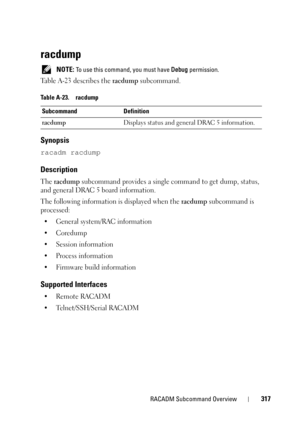 Page 317RACADM Subcommand Overview317
racdump
 NOTE: To use this command, you must have Debug permission. 
Table A-23 describes the racdump subcommand.
Synopsis
racadm racdump
Description
The racdump subcommand provides a single command to get dump, status, 
and general DRAC 5 board information.
The following information is displayed when the 
racdump subcommand is 
processed:
• General system/RAC information
•Coredump
• Session information
• Process information
• Firmware build information
Supported Interfaces...