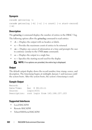 Page 322322RACADM Subcommand Overview
Synopsis
racadm getraclog -i 
racadm getraclog [-A] [-o] [-c count] [-s start-record] 
[-m]
Description
The getraclog -i command displays the number of entries in the DRAC 5 log.
The following options allow the 
getraclog command to read entries:
•
-A — Displays the output with no headers or labels.
•
-c — Provides the maximum count of entries to be returned.
•
-m — Displays one screen of information at a time and prompts the user 
to continue (similar to the UNIX 
more...