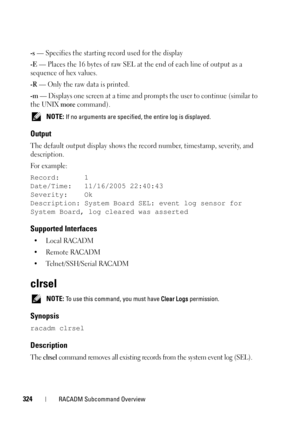Page 324324RACADM Subcommand Overview
-s — Specifies the starting record used for the display
-E — Places the 16 bytes of raw SEL at the end of each line of output as a 
sequence of hex values.
-R — Only the raw data is printed.
-m — Displays one screen at a time and prompts the user to continue (similar to 
the UNIX 
more command).
 NOTE: If no arguments are specified, the entire log is displayed. 
Output
The default output display shows the record number, timestamp, severity, and 
description.
Fo r  e x a m p...
