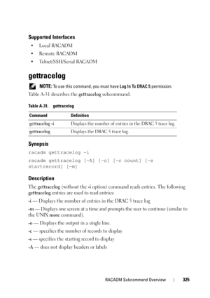 Page 325RACADM Subcommand Overview325
Supported Interfaces
•Local RACADM
• Remote RACADM
• Telnet/SSH/Serial RACADM
gettracelog
 NOTE: To use this command, you must have Log In To DRAC 5 permission.
Table A-31 describes the gettracelog subcommand.
Synopsis
racadm gettracelog -i 
racadm gettracelog [-A] [-o] [-c count] [-s 
startrecord] [-m]
Description
The gettracelog (without the -i option) command reads entries. The following 
gettracelog entries are used to read entries:
-i — Displays the number of entries in...