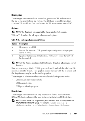Page 327RACADM Subcommand Overview327
Description
The sslcsrgen subcommand can be used to generate a CSR and download 
the file to the client’s local file system. The CSR can be used for creating 
a custom SSL certificate that can be used for SSL transactions on the RAC.
Options
 NOTE: The -f option is not supported for the serial/telnet/ssh console.
Table A-33 describes the sslcsrgen subcommand options.
 NOTE: If the -f option is not specified, the filename defaults to sslcsr in your current 
directory.
If no...