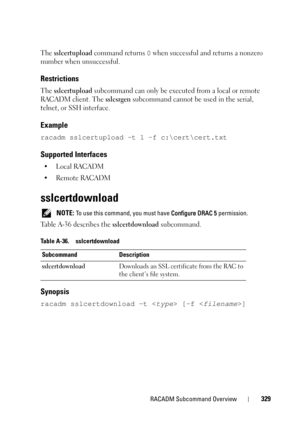 Page 329RACADM Subcommand Overview329
The sslcertupload command returns 0 when successful and returns a nonzero 
number when unsuccessful.
Restrictions
The sslcertupload subcommand can only be executed from a local or remote 
RACADM client. The 
sslcsrgen subcommand cannot be used in the serial, 
telnet, or SSH interface.
Example
racadm sslcertupload -t 1 -f c:\cert\cert.txt
Supported Interfaces
•Local RACADM
• Remote RACADM
sslcertdownload
 NOTE: To use this command, you must have Configure DRAC 5 permission....