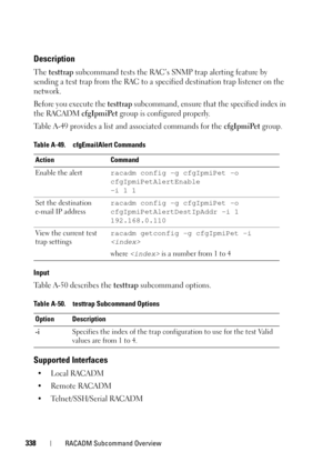 Page 338338RACADM Subcommand Overview
Description
The testtrap subcommand tests the RAC’s SNMP trap alerting feature by 
sending a test trap from the RAC to a specified destination trap listener on the 
network. 
Before you execute the 
testtrap subcommand, ensure that the specified index in 
the RACADM 
cfgIpmiPet group is configured properly.
Table A-49 provides a list and associated commands for the 
cfgIpmiPet group.
Input
Table A-50 describes the testtrap subcommand options.
Supported Interfaces
•Local...