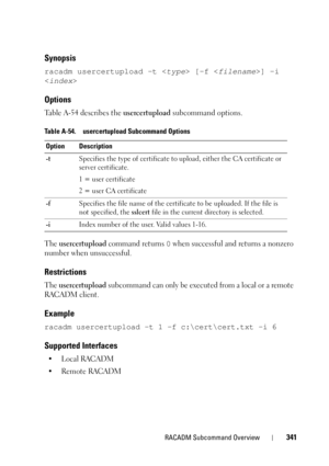 Page 341RACADM Subcommand Overview341
Synopsis
racadm usercertupload -t  [-f ] -i 

Options
Table A-54 describes the usercertupload subcommand options.
The 
usercertupload command returns 0 when successful and returns a nonzero 
number when unsuccessful.
Restrictions
The usercertupload subcommand can only be executed from a local or a remote 
RACADM client.
Example
racadm usercertupload -t 1 -f c:\cert\cert.txt -i 6
Supported Interfaces
•Local RACADM
• Remote RACADM
Table A-54. usercertupload Subcommand Options...