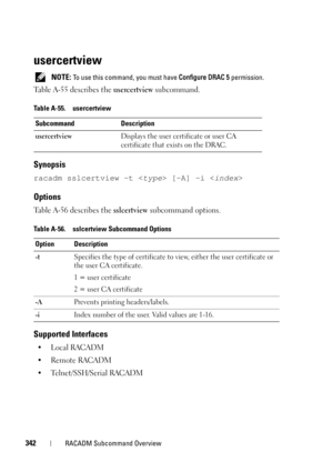 Page 342342RACADM Subcommand Overview
usercertview
 NOTE: To use this command, you must have Configure DRAC 5 permission.
Table A-55 describes the usercertview subcommand.
Synopsis
racadm sslcertview -t  [-A] -i 
Options
Table A-56 describes the sslcertview subcommand options.
Supported Interfaces
•Local RACADM
• Remote RACADM
• Telnet/SSH/Serial RACADM
Table A-55. usercertview
Subcommand Description
usercertviewDisplays the user certificate or user CA 
certificate that exists on the DRAC.
Table A-56....