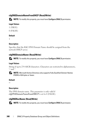 Page 348348DRAC 5 Property Database Group and Object Definitions
cfgDNSDomainNameFromDHCP (Read/Write)
 NOTE: To modify this property, you must have Configure DRAC 5 permission.
Legal Values
1 (TRUE)
0 (FALSE)
Default
1
Description
Specifies that the RAC DNS Domain Name should be assigned from the 
network DHCP server.
cfgDNSDomainName (Read/Write)
 NOTE: To modify this property, you must have Configure DRAC 5 permission.
Legal Values
String of up to 254 ASCII characters. Characters are restricted to...