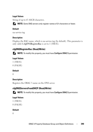 Page 349DRAC 5 Property Database Group and Object Definitions349
Legal Values
String of up to 63 ASCII characters.
 NOTE: Some DNS servers only register names of 31 characters or fewer.
Default
rac-service tag
Description
Displays the RAC name, which is rac-service tag (by default). This parameter is 
only valid if 
cfgDNSRegisterRac is set to 1 (TRUE).
cfgDNSRegisterRac (Read/Write)
 NOTE: To modify this property, you must have Configure DRAC 5 permission.
Legal Values
1 (TRUE)
0 (FALSE)
Default
0
Description...