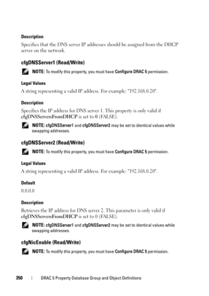 Page 350350DRAC 5 Property Database Group and Object Definitions
Description
Specifies that the DNS server IP addresses should be assigned from the DHCP 
server on the network.
cfgDNSServer1 (Read/Write)
 NOTE: To modify this property, you must have Configure DRAC 5 permission.
Legal Values
A string representing a valid IP address. For example: 192.168.0.20.
Description
Specifies the IP address for DNS server 1. This property is only valid if 
cfgDNSServersFromDHCP is set to 0 (FALSE).
 NOTE: cfgDNSServer1 and...