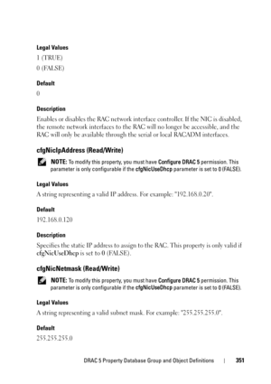 Page 351DRAC 5 Property Database Group and Object Definitions351
Legal Values
1 (TRUE)
0 (FALSE)
Default
0
Description
Enables or disables the RAC network interface controller. If the NIC is disabled, 
the remote network interfaces to the RAC will no longer be accessible, and the 
RAC will only be available through the serial or local RACADM interfaces.
cfgNicIpAddress (Read/Write)
 NOTE: To modify this property, you must have Configure DRAC 5 permission. This 
parameter is only configurable if the cfgNicUseDhcp...