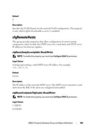 Page 355DRAC 5 Property Database Group and Object Definitions355
Default
0
Description
Specifies the VLAN Priority for the network VLAN configuration. This property 
is only valid if cfgNicVLanEnable is set to 1 (enabled).
cfgRemoteHosts
This group provides properties that allow configuration of various remote 
components, which include the SMTP server for e-mail alerts and TFTP server 
IP addresses for firmware updates.
cfgRhostsSmtpServerIpAddr (Read/Write)
 NOTE: To modify this property, you must have...