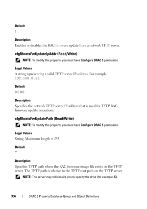 Page 356356DRAC 5 Property Database Group and Object Definitions
Default
1
Description
Enables or disables the RAC firmware update from a network TFTP server.
cfgRhostsFwUpdateIpAddr (Read/Write)
 NOTE: To modify this property, you must have Configure DRAC 5 permission.
Legal Values
A string representing a valid TFTP server IP address. For example, 
192.168.0.61.
Default
0.0.0.0
Description
Specifies the network TFTP server IP address that is used for TFTP RAC 
firmware update operations.
cfgRhostsFwUpdatePath...
