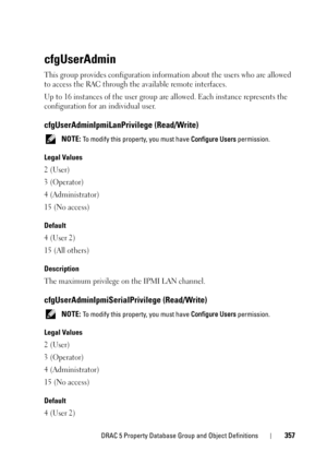 Page 357DRAC 5 Property Database Group and Object Definitions357
cfgUserAdmin
This group provides configuration information about the users who are allowed 
to access the RAC through the available remote interfaces.
Up to 16 instances of the user group are allowed. Each instance represents the 
configuration for an individual user.
cfgUserAdminIpmiLanPrivilege (Read/Write)
 NOTE: To modify this property, you must have Configure Users permission.
Legal Values
2 (User)
3 (Operator)
4 (Administrator)
15 (No...