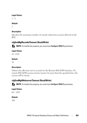 Page 363DRAC 5 Property Database Group and Object Definitions363
Legal Values
1 – 2
Default
2
Description
Specifies the maximum number of console redirection sessions allowed on the 
RAC.
cfgSsnMgtRacadmTimeout (Read/Write)
 NOTE: To modify this property, you must have Configure DRAC 5 permission.
Legal Values
10 –1920
Default
30
Description
Defines the idle time-out in seconds for the Remote RACADM interface. If a 
remote RACADM session remains inactive for more than the specified time, the 
session will be...