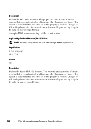 Page 364364DRAC 5 Property Database Group and Object Definitions
Description
Defines the Web server time-out. This property sets the amount of time in 
seconds that a connection is allowed to remain idle (there is no user input). The 
session is cancelled if the time limit set by this property is reached. Changes to 
this setting do not affect the current session (you must log out and log in again 
to make the new settings effective).
An expired Web server session logs out the current session....