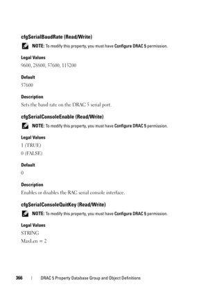 Page 366366DRAC 5 Property Database Group and Object Definitions
cfgSerialBaudRate (Read/Write)
 NOTE: To modify this property, you must have Configure DRAC 5 permission.
Legal Values
9600, 28800, 57600, 115200
Default
57600
Description
Sets the baud rate on the DRAC 5 serial port.
cfgSerialConsoleEnable (Read/Write)
 NOTE: To modify this property, you must have Configure DRAC 5 permission.
Legal Values
1 (TRUE)
0 (FALSE)
Default
0
Description
Enables or disables the RAC serial console interface....