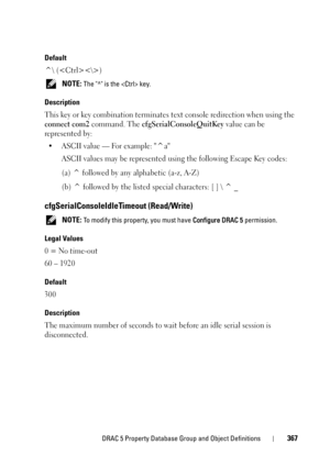 Page 367DRAC 5 Property Database Group and Object Definitions367
Default
^\ ()
 NOTE: The ^ is the  key. 
Description
This key or key combination terminates text console redirection when using the 
connect com2 command. The cfgSerialConsoleQuitKey value can be 
represented by:
• ASCII value — For example: ^a
ASCII values may be represented using the following Escape Key codes:
(a) ^ followed by any alphabetic (a-z, A-Z)
(b) ^ followed by the listed special characters: [ ]  ^ _
cfgSerialConsoleIdleTimeout...