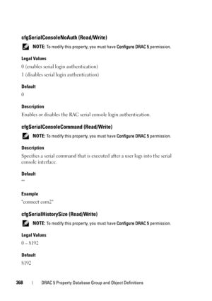Page 368368DRAC 5 Property Database Group and Object Definitions
cfgSerialConsoleNoAuth (Read/Write)
 NOTE: To modify this property, you must have Configure DRAC 5 permission.
Legal Values
0 (enables serial login authentication)
1 (disables serial login authentication)
Default
0 
Description
Enables or disables the RAC serial console login authentication.
cfgSerialConsoleCommand (Read/Write)
 NOTE: To modify this property, you must have Configure DRAC 5 permission.
Description
Specifies a serial command that is...