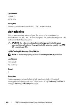 Page 370370DRAC 5 Property Database Group and Object Definitions
Legal Values
1 (TRUE)
0 (FALSE)
Description
Enables or disables the console for COM 2 port redirection.
cfgNetTuning
This group enables users to configure the advanced network interface 
parameters for the RAC NIC. When configured, the updated settings may take 
up to a minute to become active.
 CAUTION: Use extra precaution when modifying properties in this group. 
Inappropriate modification of the properties in this group can result in your RAC...