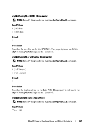 Page 371DRAC 5 Property Database Group and Object Definitions371
cfgNetTuningNic100MB (Read/Write)
 NOTE: To modify this property, you must have Configure DRAC 5 permission.
Legal Values
0 (10 MBit)
1 (100 MBit)
Default
1
Description
Specifies the speed to use for the RAC NIC. This property is not used if the 
cfgNetTuningNicAutoNeg is set to 1 (enabled).
cfgNetTuningNicFullDuplex (Read/Write)
 NOTE: To modify this property, you must have Configure DRAC 5 permission.
Legal Values
0 (Half Duplex)
1 (Full Duplex)...