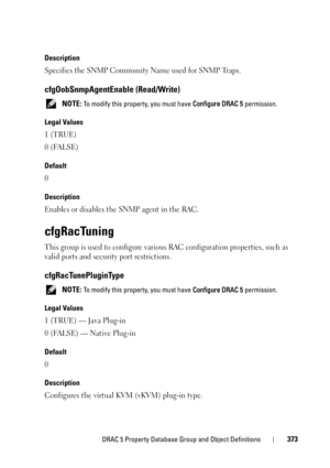 Page 373DRAC 5 Property Database Group and Object Definitions373
Description
Specifies the SNMP Community Name used for SNMP Traps.
cfgOobSnmpAgentEnable (Read/Write)
 NOTE: To modify this property, you must have Configure DRAC 5 permission. 
Legal Values
1 (TRUE)
0 (FALSE)
Default
0
Description
Enables or disables the SNMP agent in the RAC.
cfgRacTuning
This group is used to configure various RAC configuration properties, such as 
valid ports and security port restrictions.
cfgRacTunePluginType
 NOTE: To modify...