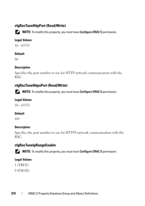 Page 374374DRAC 5 Property Database Group and Object Definitions
cfgRacTuneHttpPort (Read/Write)
 NOTE: To modify this property, you must have Configure DRAC 5 permission.
Legal Values
10 – 65535
Default
80
Description
Specifies the port number to use for HTTP network communication with the 
RAC.
cfgRacTuneHttpsPort (Read/Write)
 NOTE: To modify this property, you must have Configure DRAC 5 permission.
Legal Values
10 – 65535
Default
443
Description
Specifies the port number to use for HTTPS network...