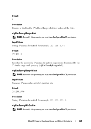 Page 375DRAC 5 Property Database Group and Object Definitions375
Default
0
Description
Enables or disables the IP Address Range validation feature of the RAC.
cfgRacTuneIpRangeAddr
 NOTE: To modify this property, you must have Configure DRAC 5 permission.
Legal Values
String, IP address formatted. For example, 192.168.0.44.
Default
192.168.1.1
Description
Specifies the acceptable IP address bit pattern in positions determined by the 
1s in the range mask property (
cfgRacTuneIpRangeMask).
cfgRacTuneIpRangeMask...