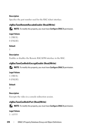Page 378378DRAC 5 Property Database Group and Object Definitions
Description
Specifies the port number used for the RAC telnet interface.
cfgRacTuneRemoteRacadmEnable (Read/Write)
 NOTE: To modify this property, you must have Configure DRAC 5 permission.
Legal Values
1 (TRUE)
0 (FALSE)
Default
1
Description
Enables or disables the Remote RACADM interface in the RAC.
cfgRacTuneConRedirEncryptEnable (Read/Write)
 NOTE: To modify this property, you must have Configure DRAC 5 permission.
Legal Values
1 (TRUE)
0...