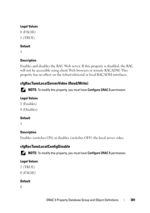 Page 381DRAC 5 Property Database Group and Object Definitions381
Legal Values
0 (FALSE)
1 (TRUE)
Default
1
Description
Enables and disables the RAC Web server. If this property is disabled, the RAC 
will not be accessible using client Web browsers or remote RACADM. This 
property has no effect on the telnet/ssh/serial or local RACADM interfaces.
cfgRacTuneLocalServerVideo (Read/Write)
 NOTE: To modify this property, you must have Configure DRAC 5 permission.
Legal Values
1 (Enables)
0 (Disables)
Default
1...