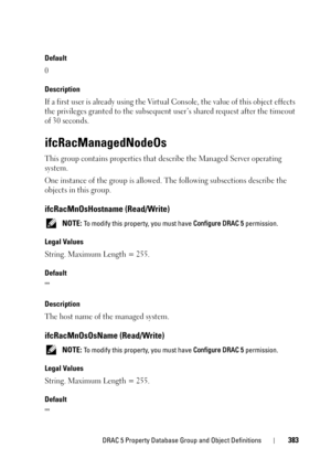 Page 383DRAC 5 Property Database Group and Object Definitions383
Default 
0
Description 
If a first user is already using the Virtual Console, the value of this object effects 
the privileges granted to the subsequent user’s shared request after the timeout 
of 30 seconds.
ifcRacManagedNodeOs
This group contains properties that describe the Managed Server operating 
system.
One instance of the group is allowed. The following subsections describe the 
objects in this group.
ifcRacMnOsHostname (Read/Write)
 NOTE:...