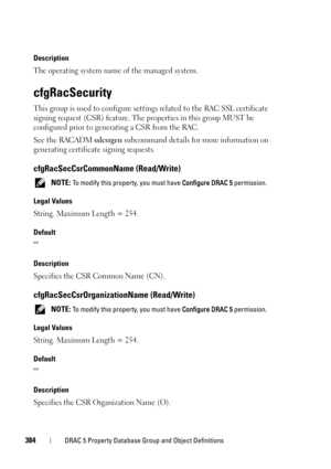 Page 384384DRAC 5 Property Database Group and Object Definitions
Description
The operating system name of the managed system.
cfgRacSecurity
This group is used to configure settings related to the RAC SSL certificate 
signing request (CSR) feature. The properties in this group MUST be 
configured prior to generating a CSR from the RAC. 
See the RACADM 
sslcsrgen subcommand details for more information on 
generating certificate signing requests.
cfgRacSecCsrCommonName (Read/Write)
 NOTE: To modify this property,...