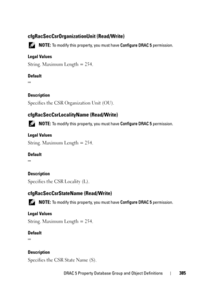 Page 385DRAC 5 Property Database Group and Object Definitions385
cfgRacSecCsrOrganizationUnit (Read/Write)
 NOTE: To modify this property, you must have Configure DRAC 5 permission.
Legal Values
String. Maximum Length = 254.
Default

Description
Specifies the CSR Organization Unit (OU).
cfgRacSecCsrLocalityName (Read/Write)
 NOTE: To modify this property, you must have Configure DRAC 5 permission.
Legal Values
String. Maximum Length = 254.
Default

Description
Specifies the CSR Locality (L)....