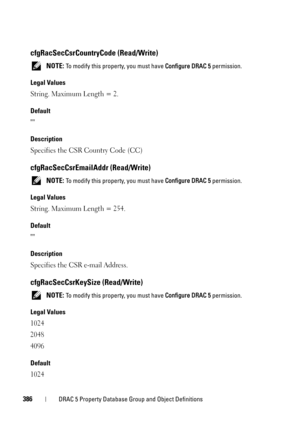 Page 386386DRAC 5 Property Database Group and Object Definitions
cfgRacSecCsrCountryCode (Read/Write)
 NOTE: To modify this property, you must have Configure DRAC 5 permission.
Legal Values
String. Maximum Length = 2.
Default

Description
Specifies the CSR Country Code (CC)
cfgRacSecCsrEmailAddr (Read/Write)
 NOTE: To modify this property, you must have Configure DRAC 5 permission.
Legal Values
String. Maximum Length = 254.
Default

Description
Specifies the CSR e-mail Address.
cfgRacSecCsrKeySize (Read/Write)...