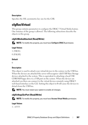 Page 387DRAC 5 Property Database Group and Object Definitions387
Description
Specifies the SSL asymmetric key size for the CSR.
cfgRacVirtual
This group contains parameters to configure the DRAC 5 Virtual Media feature. 
One instance of the group is allowed. The following subsections describe the 
objects in this group.
cfgVirMediaAttached (Read/Write)
 NOTE: To modify this property, you must have Configure DRAC 5 permission.
Legal Values
1 (TRUE)
0 (FALSE)
Default
0
Description
This object is used to attach...