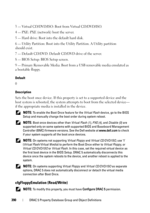 Page 390390DRAC 5 Property Database Group and Object Definitions
3 — Virtual CD/DVD/ISO: Boot from Virtual CD/DVD/ISO.
4 
— PXE: PXE (network) boot the server.
5 
— Hard drive: Boot into the default hard disk.
6 
— Utility Partition: Boot into the Utility Partition. A Utility partition 
should exist.
7 
— Default CD/DVD: Default CD/DVD drive of the server.
8 
— BIOS Setup: BIOS Setup screen.
9 
— Primary Removable Media: Boot from a USB removable media emulated as 
a bootable floppy.
Default
0
Description
Sets...