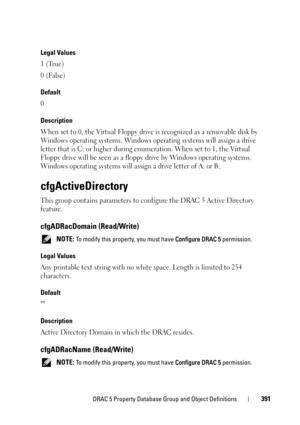 Page 391DRAC 5 Property Database Group and Object Definitions391
Legal Values
1 (True)
0 (False)
Default
0
Description
When set to 0, the Virtual Floppy drive is recognized as a removable disk by 
Windows operating systems. Windows operating systems will assign a drive 
letter that is C: or higher during enumeration. When set to 1, the Virtual 
Floppy drive will be seen as a floppy drive by Windows operating systems. 
Windows operating systems will assign a drive letter of A: or B:.
cfgActiveDirectory
This group...