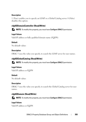Page 393DRAC 5 Property Database Group and Object Definitions393
Description
1 (True) enables you to specify an LDAP or a Global Catalog server. 0 (False) 
disables this option.
cfgADDomainController (Read/Write)
 NOTE: To modify this property, you must have Configure DRAC 5 permission.
Legal Values
Valid IP address or fully qualified domain name (FQDN)
Default
No default values
Description
DRAC 5 uses the value you specify, to search the LDAP server for user names.
cfgADGlobalCatalog (Read/Write)
 NOTE: To...