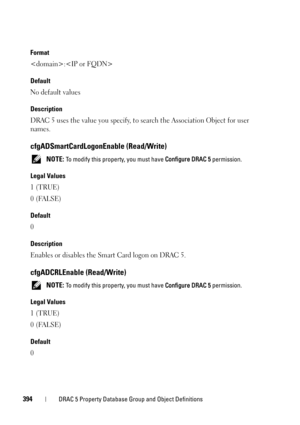 Page 394394DRAC 5 Property Database Group and Object Definitions
Format
:
Default
No default values
Description
DRAC 5 uses the value you specify, to search the Association Object for user 
names.
cfgADSmartCardLogonEnable (Read/Write)
 NOTE: To modify this property, you must have Configure DRAC 5 permission.
Legal Values
1 (TRUE)
0 (FALSE)
Default
0
Description
Enables or disables the Smart Card logon on DRAC 5.
cfgADCRLEnable (Read/Write)
 NOTE: To modify this property, you must have Configure DRAC 5...